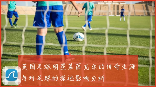 英国足球明星莱茵克尔的传奇生涯与对足球的深远影响分析