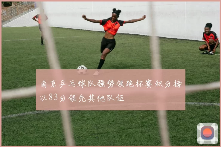 南京乒乓球队强势领跑杯赛积分榜以83分领先其他队伍