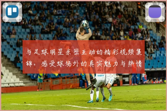 与足球明星亲密互动的精彩视频集锦，感受球场外的真实魅力与热情