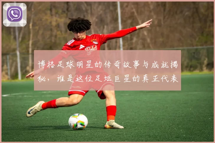 博格足球明星的传奇故事与成就揭秘，谁是这位足坛巨星的真正代表