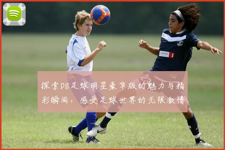 探索pg足球明星豪华版的魅力与精彩瞬间，感受足球世界的无限激情与荣耀