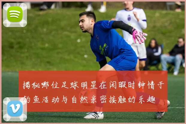 揭秘哪位足球明星在闲暇时钟情于钓鱼活动与自然亲密接触的乐趣