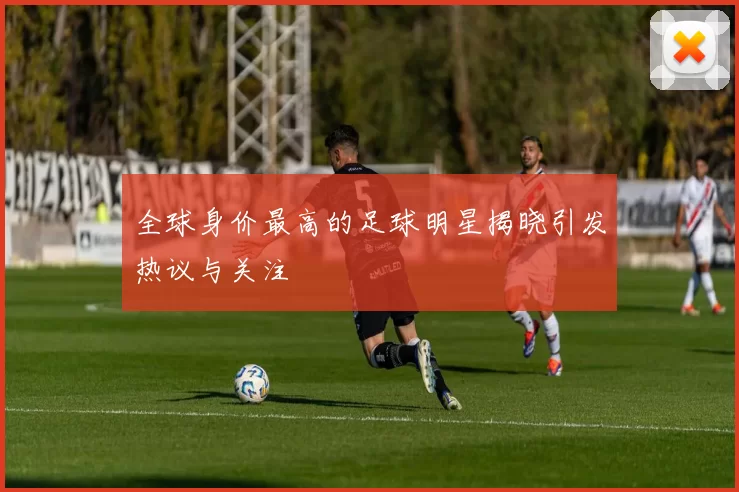 全球身价最高的足球明星揭晓引发热议与关注
