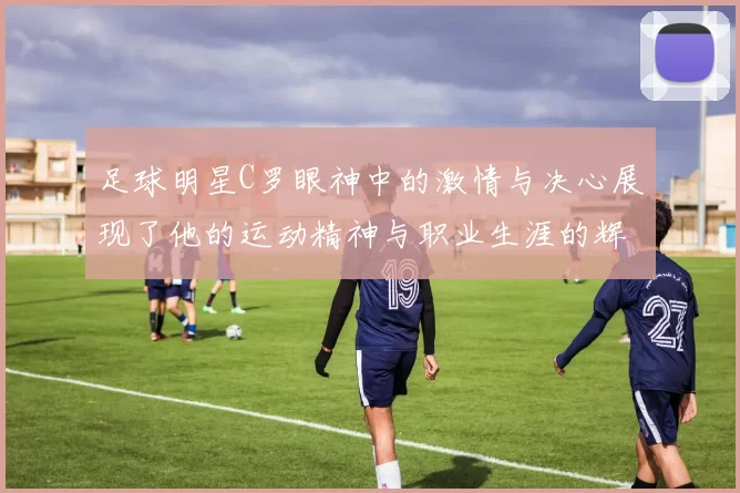 足球明星C罗眼神中的激情与决心展现了他的运动精神与职业生涯的辉煌历程