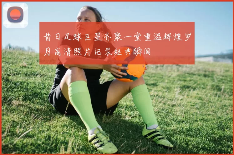 昔日足球巨星齐聚一堂重温辉煌岁月高清照片记录经典瞬间