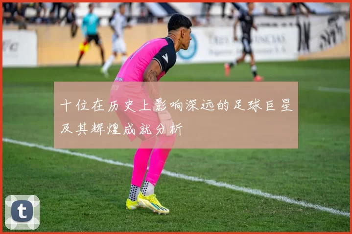 十位在历史上影响深远的足球巨星及其辉煌成就分析