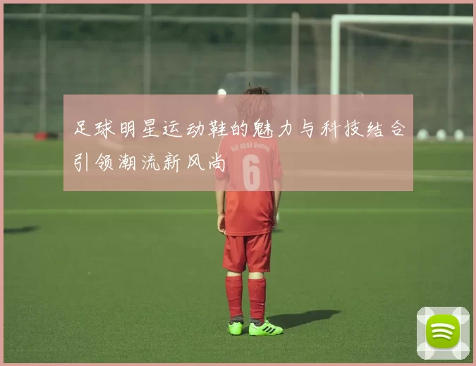 足球明星运动鞋的魅力与科技结合引领潮流新风尚
