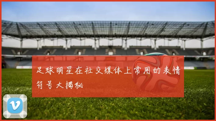 足球明星在社交媒体上常用的表情符号大揭秘