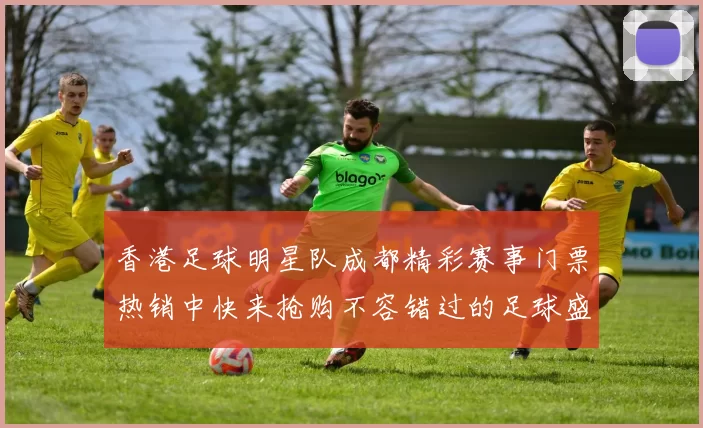 香港足球明星队成都精彩赛事门票热销中快来抢购不容错过的足球盛宴