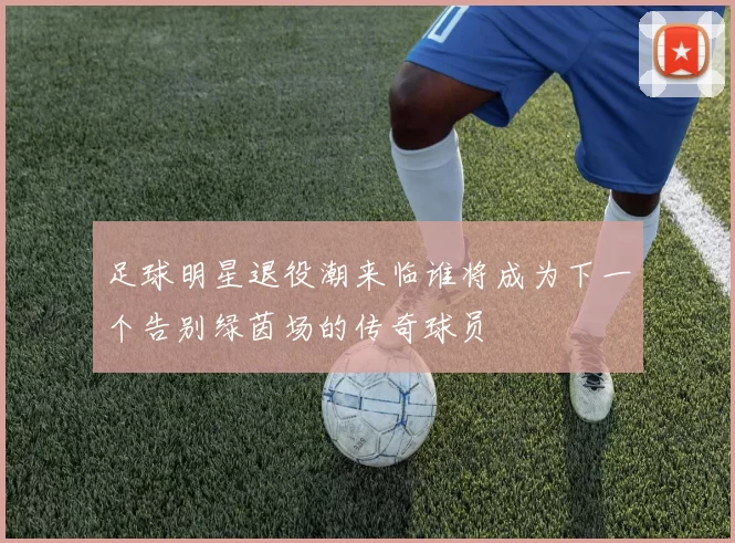 足球明星退役潮来临谁将成为下一个告别绿茵场的传奇球员
