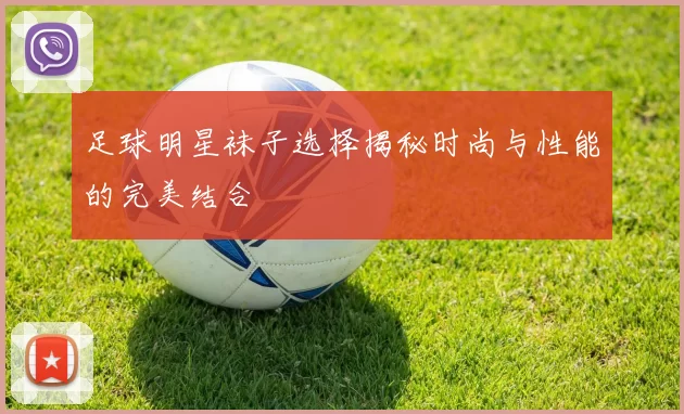 足球明星袜子选择揭秘时尚与性能的完美结合