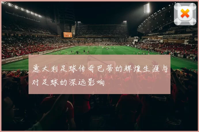 意大利足球传奇巴蒂的辉煌生涯与对足球的深远影响