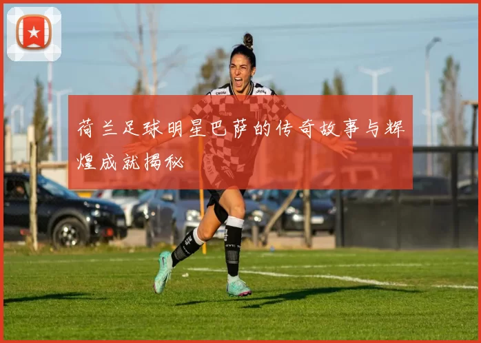 荷兰足球明星巴萨的传奇故事与辉煌成就揭秘