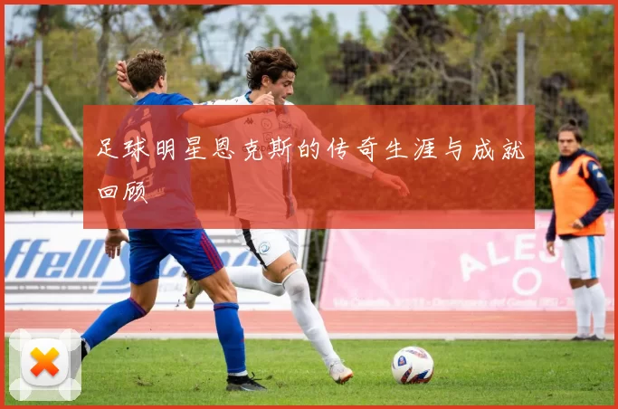足球明星恩克斯的传奇生涯与成就回顾