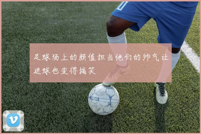 足球场上的颜值担当他们的帅气让进球也变得搞笑