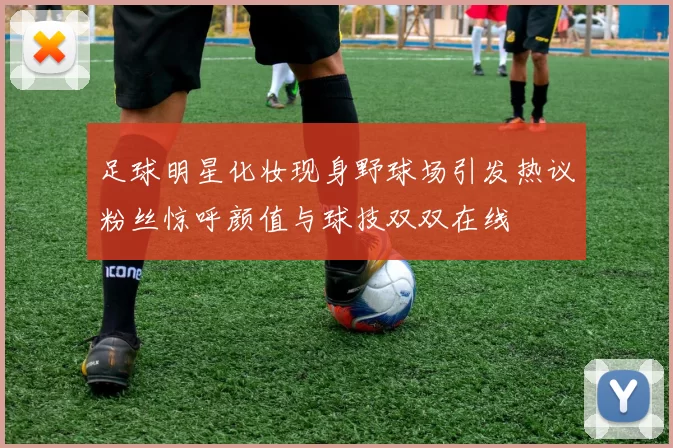 足球明星化妆现身野球场引发热议粉丝惊呼颜值与球技双双在线