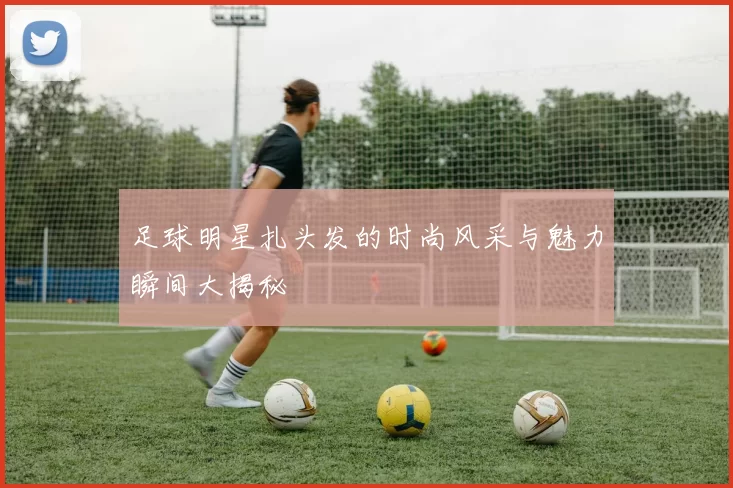 足球明星扎头发的时尚风采与魅力瞬间大揭秘