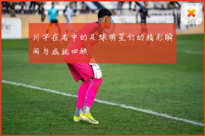 川字在名中的足球明星们的精彩瞬间与成就回顾