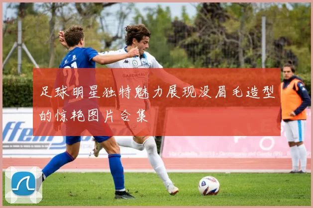 足球明星独特魅力展现没眉毛造型的惊艳图片合集