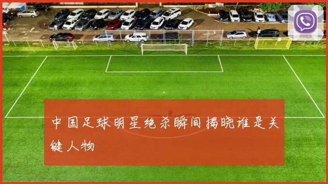 中国足球明星绝杀瞬间揭晓谁是关键人物