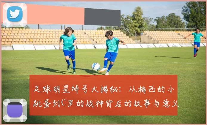 足球明星绰号大揭秘：从梅西的小跳蚤到C罗的战神背后的故事与意义