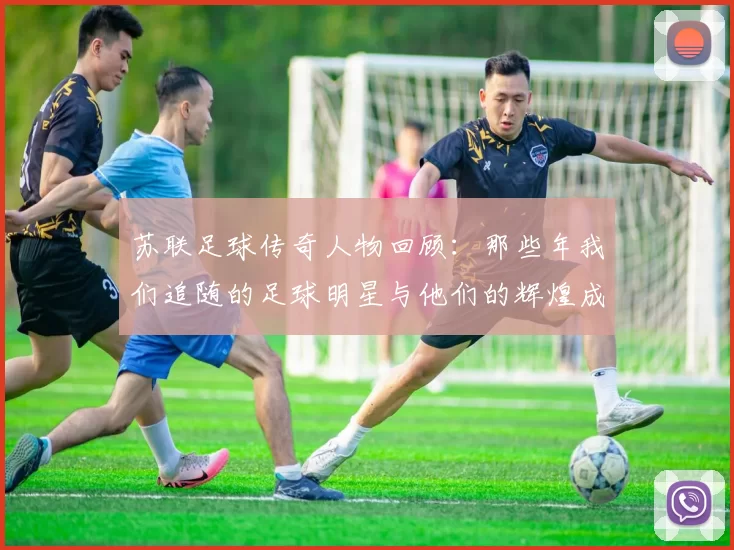 苏联足球传奇人物回顾：那些年我们追随的足球明星与他们的辉煌成就