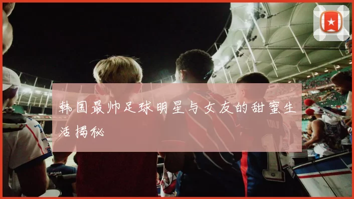 韩国最帅足球明星与女友的甜蜜生活揭秘