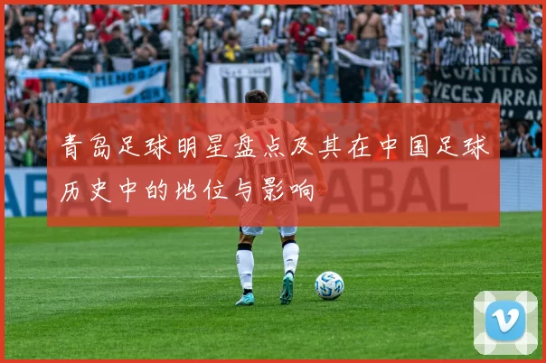 青岛足球明星盘点及其在中国足球历史中的地位与影响