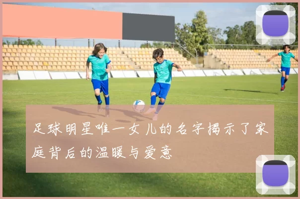 足球明星唯一女儿的名字揭示了家庭背后的温暖与爱意