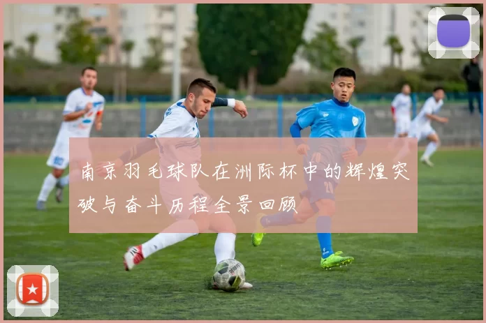 南京羽毛球队在洲际杯中的辉煌突破与奋斗历程全景回顾