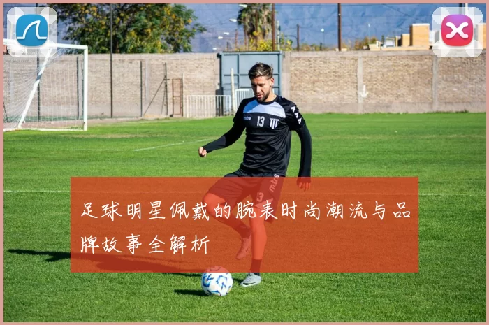 足球明星佩戴的腕表时尚潮流与品牌故事全解析