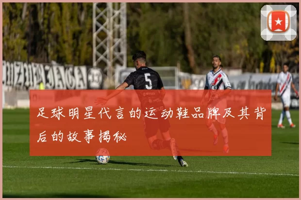 足球明星代言的运动鞋品牌及其背后的故事揭秘