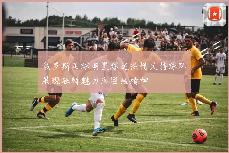 俄罗斯足球明星球迷热情支持球队展现独特魅力和团结精神