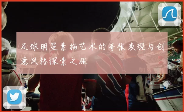 足球明星素描艺术的夸张表现与创意风格探索之旅