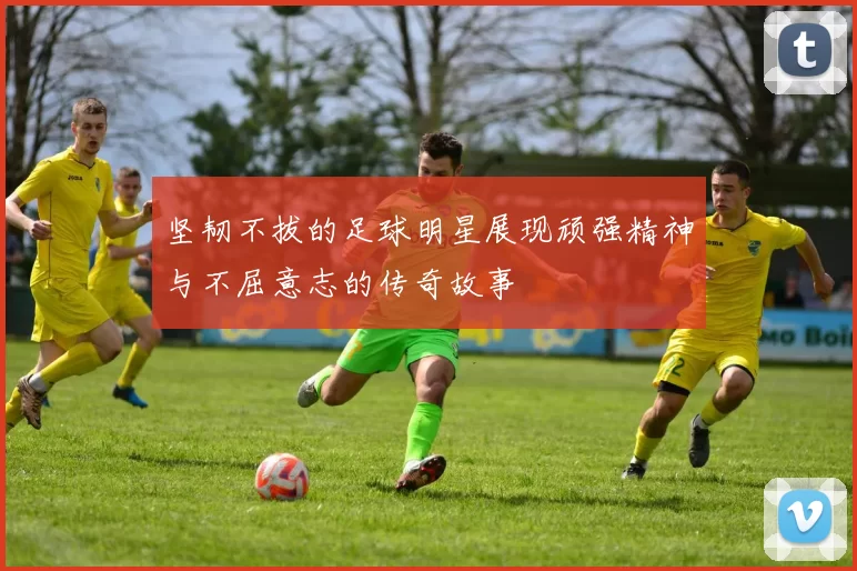 坚韧不拔的足球明星展现顽强精神与不屈意志的传奇故事