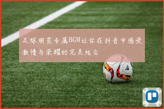 足球明星专属BGM让你在抖音中感受激情与荣耀的完美结合