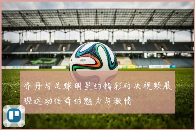 乔丹与足球明星的精彩对决视频展现运动传奇的魅力与激情