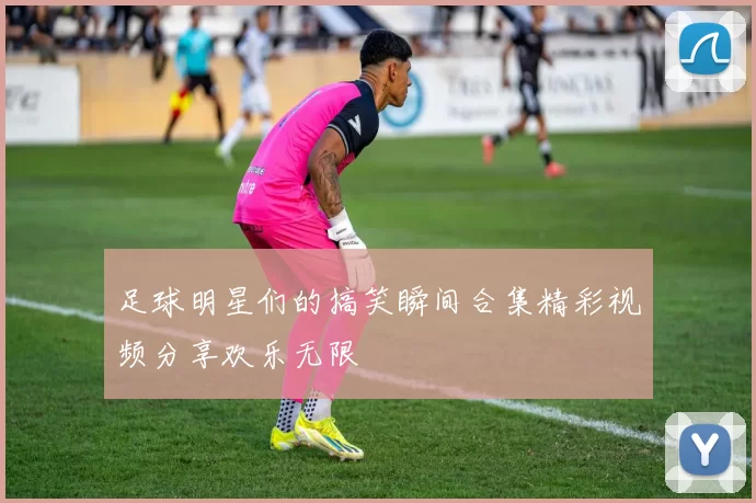 足球明星们的搞笑瞬间合集精彩视频分享欢乐无限