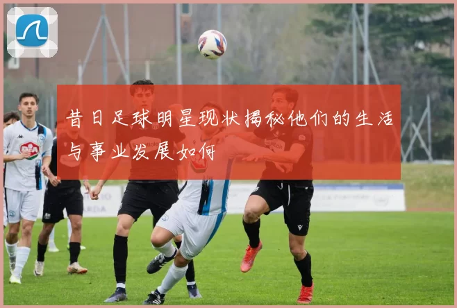 昔日足球明星现状揭秘他们的生活与事业发展如何