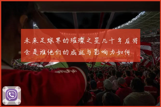 未来足球界的璀璨之星几十年后将会是谁他们的成就与影响力如何