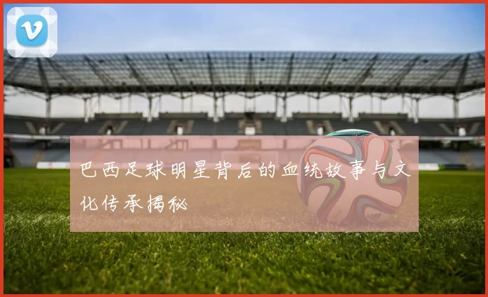 巴西足球明星背后的血统故事与文化传承揭秘
