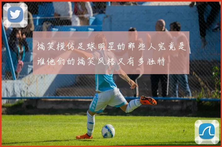 搞笑模仿足球明星的那些人究竟是谁他们的搞笑风格又有多独特