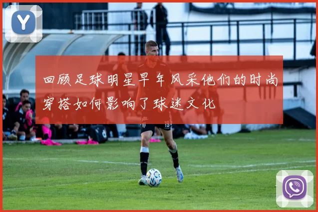 回顾足球明星早年风采他们的时尚穿搭如何影响了球迷文化