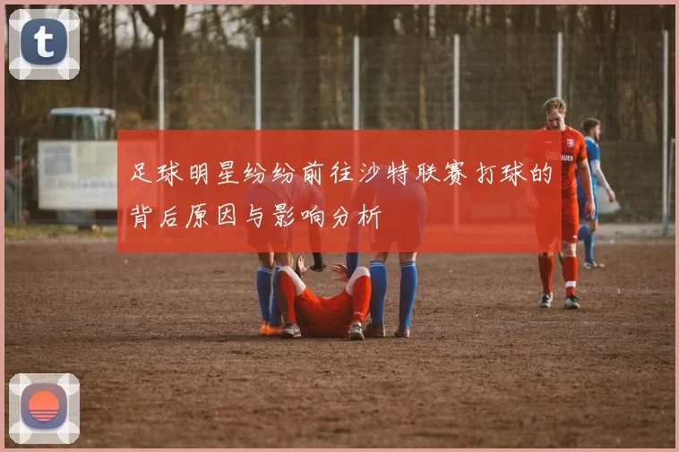 足球明星纷纷前往沙特联赛打球的背后原因与影响分析
