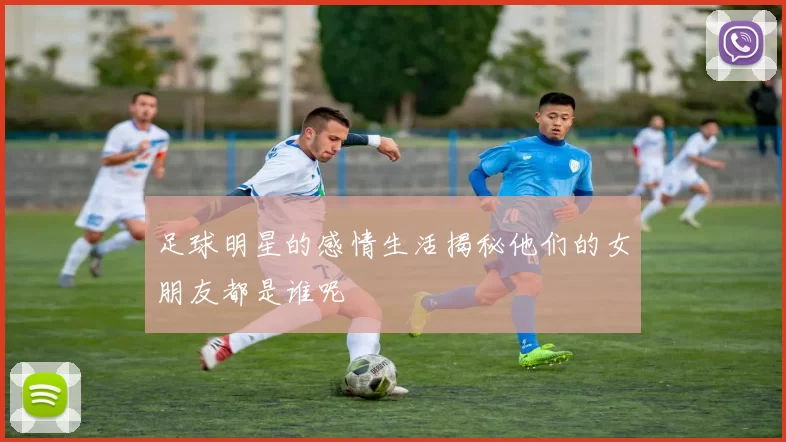 足球明星的感情生活揭秘他们的女朋友都是谁呢