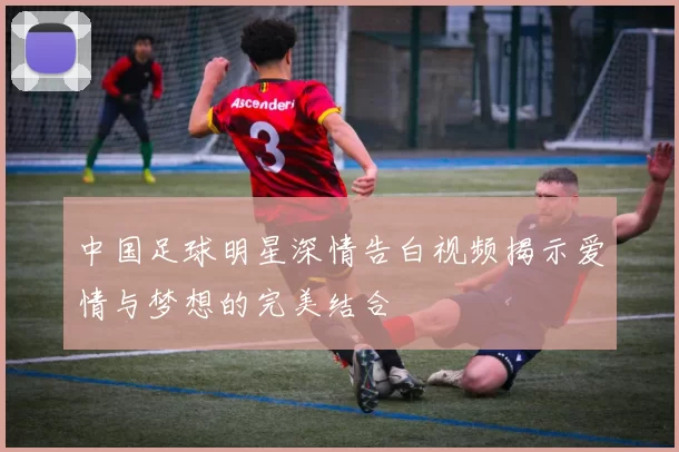 中国足球明星深情告白视频揭示爱情与梦想的完美结合