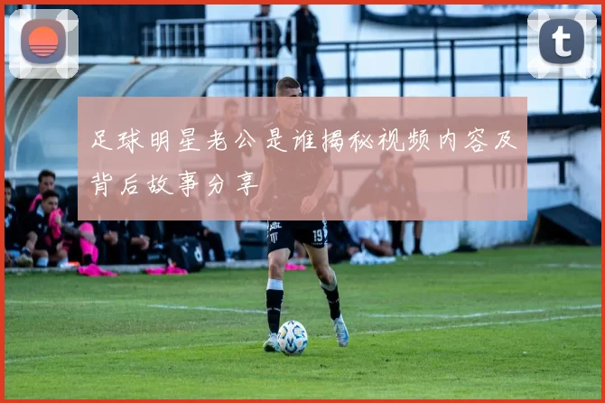 足球明星老公是谁揭秘视频内容及背后故事分享