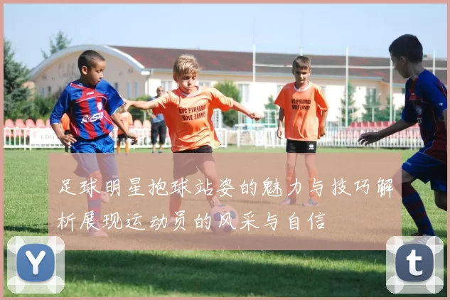 足球明星抱球站姿的魅力与技巧解析展现运动员的风采与自信