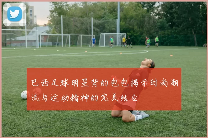 巴西足球明星背的包包揭示时尚潮流与运动精神的完美结合