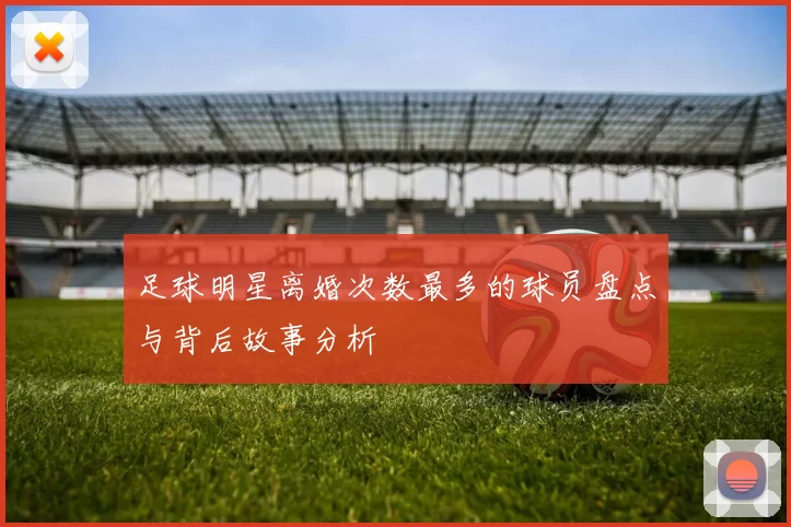 足球明星离婚次数最多的球员盘点与背后故事分析